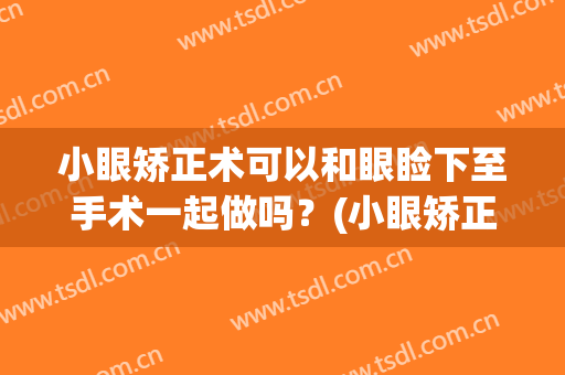 小眼矫正术可以和眼睑下至手术一起做吗？(小眼矫正术可以和眼睑下至手术一起做吗视频)