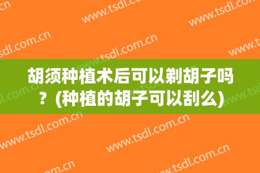 胡须种植术后可以剃胡子吗？(种植的胡子可以刮么)