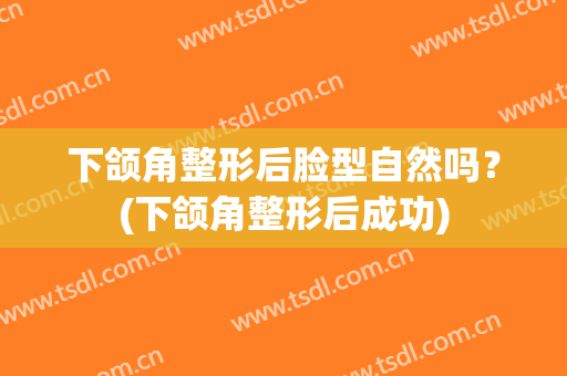 下颌角整形后脸型自然吗？(下颌角整形后成功)