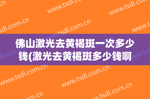 佛山激光去黄褐斑一次多少钱(激光去黄褐斑多少钱啊)