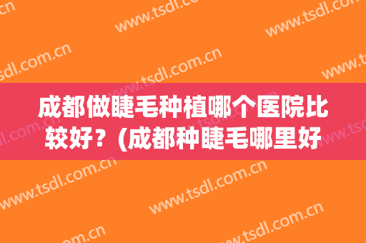 成都做睫毛种植哪个医院比较好？(成都种睫毛哪里好)