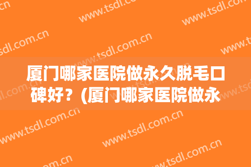 厦门哪家医院做永久脱毛口碑好？(厦门哪家医院做永久脱毛口碑好呢)