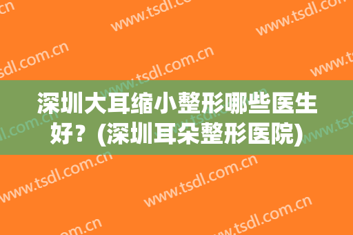 深圳大耳缩小整形哪些医生好？(深圳耳朵整形医院)