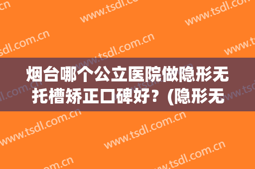 烟台哪个公立医院做隐形无托槽矫正口碑好？(隐形无托槽矫正效果好吗)