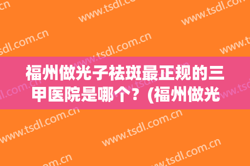 福州做光子祛斑最正规的三甲医院是哪个？(福州做光子祛斑最正规的三甲医院是哪个呢)
