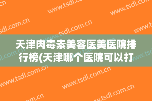天津肉毒素美容医美医院排行榜(天津哪个医院可以打肉毒素) 天津肉毒素美容医美医院排行榜(天津哪个医院可以打肉毒素)