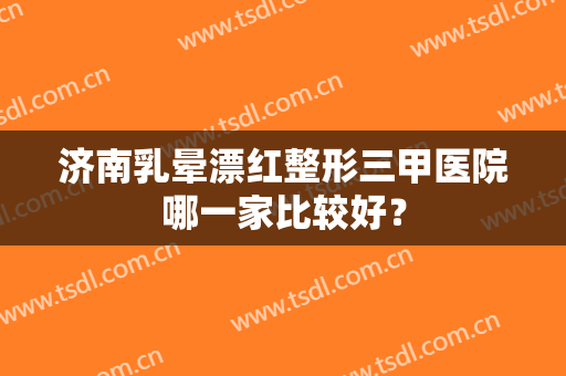 济南乳晕漂红整形三甲医院哪一家比较好？