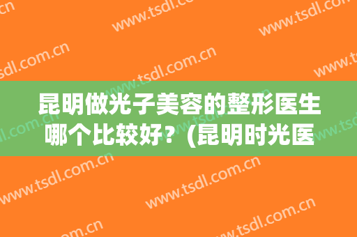 昆明做光子美容的整形医生哪个比较好？(昆明时光医疗美容整形医院怎么样)