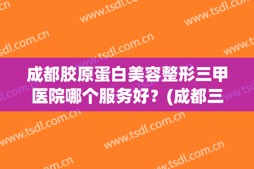 成都胶原蛋白美容整形三甲医院哪个服务好?(成都三甲医院整形医院) 成都胶原蛋白美容整形三甲医院哪个服务好?(成都三甲医院整形医院)