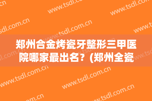 郑州合金烤瓷牙整形三甲医院哪家最出名？(郑州全瓷牙哪个医院)