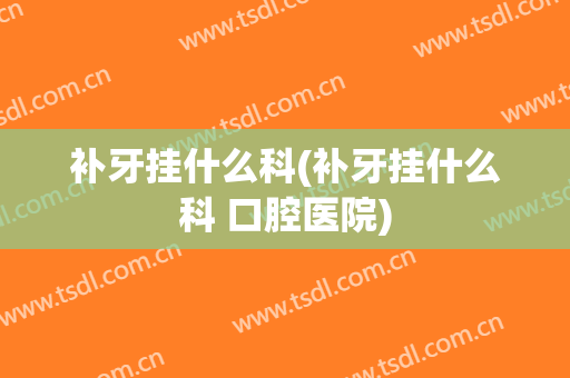 补牙挂什么科(补牙挂什么科 口腔医院)
