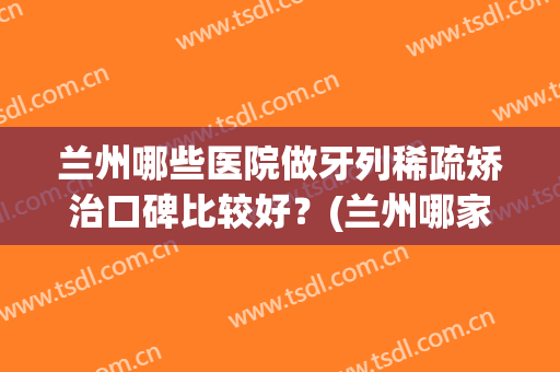兰州哪些医院做牙列稀疏矫治口碑比较好？(兰州哪家医院整牙比较好?)