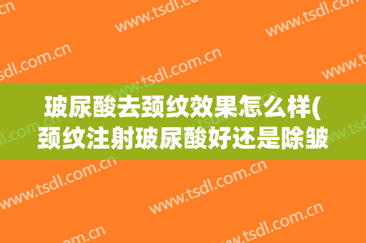 玻尿酸去颈纹效果怎么样(颈纹注射玻尿酸好还是除皱好)