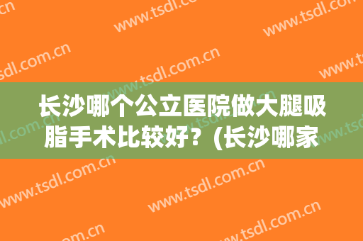 长沙哪个公立医院做大腿吸脂手术比较好？(长沙哪家大腿抽脂医院好)