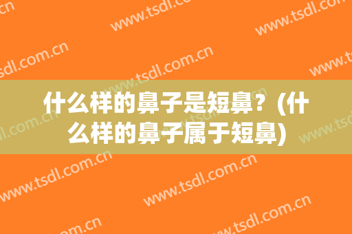 什么样的鼻子是短鼻？(什么样的鼻子属于短鼻)