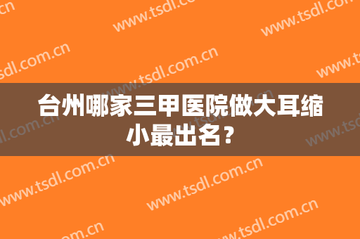 台州哪家三甲医院做大耳缩小最出名？