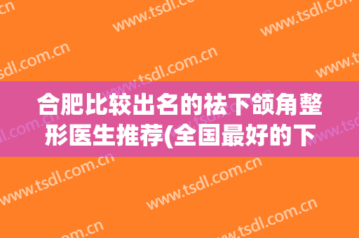 合肥比较出名的祛下颌角整形医生推荐(全国最好的下颌角整形医院)