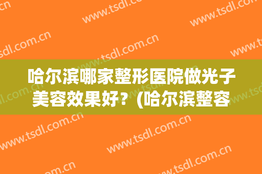哈尔滨哪家整形医院做光子美容效果好？(哈尔滨整容整形医院)