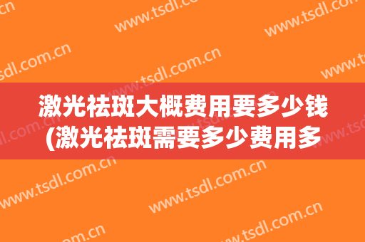 激光祛斑大概费用要多少钱(激光祛斑需要多少费用多少钱)