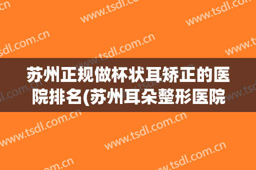 苏州正规做杯状耳矫正的医院排名(苏州耳朵整形医院排名)