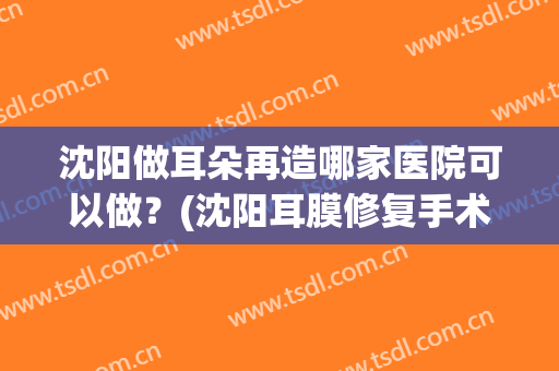 沈阳做耳朵再造哪家医院可以做？(沈阳耳膜修复手术哪个医院好)