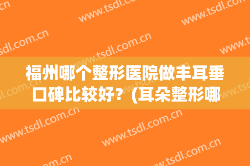 福州哪个整形医院做丰耳垂口碑比较好？(耳朵整形哪个医院最好)