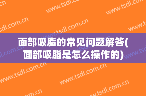 面部吸脂的常见问题解答(面部吸脂是怎么操作的)
