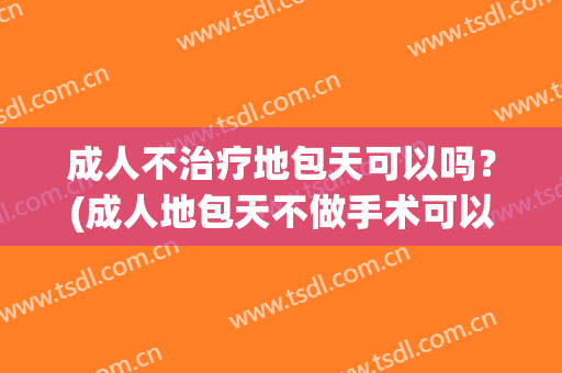 成人不治疗地包天可以吗？(成人地包天不做手术可以吗?)