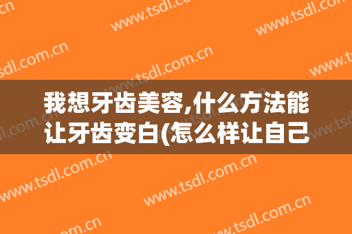 我想牙齿美容,什么方法能让牙齿变白(怎么样让自己牙齿变白)