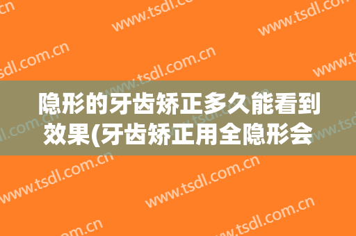隐形的牙齿矫正多久能看到效果(牙齿矫正用全隐形会不会效果更快?)