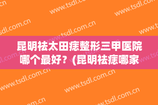 昆明祛太田痣整形三甲医院哪个最好?(昆明祛痣哪家医院比较好) 昆明祛太田痣整形三甲医院哪个最好?(昆明祛痣哪家医院比较好)