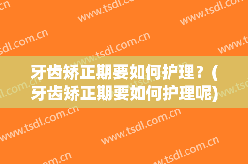 牙齿矫正期要如何护理？(牙齿矫正期要如何护理呢)