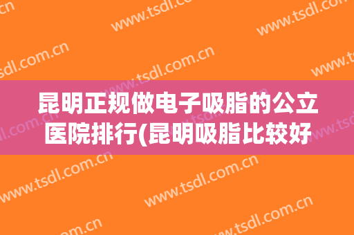 昆明正规做电子吸脂的公立医院排行(昆明吸脂比较好的医生)