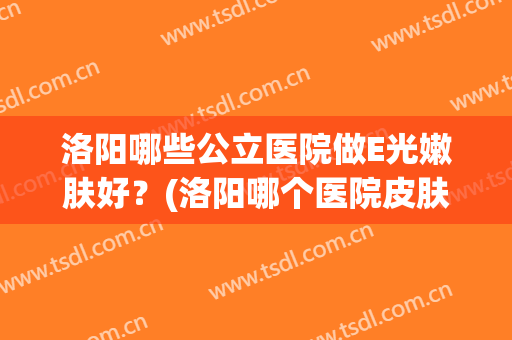 洛阳哪些公立医院做E光嫩肤好?(洛阳哪个医院皮肤科效果好) 洛阳哪些公立医院做E光嫩肤好?(洛阳哪个医院皮肤科效果好)