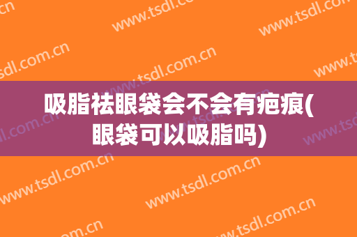 吸脂祛眼袋会不会有疤痕(眼袋可以吸脂吗)