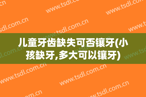 儿童牙齿缺失可否镶牙(小孩缺牙,多大可以镶牙)