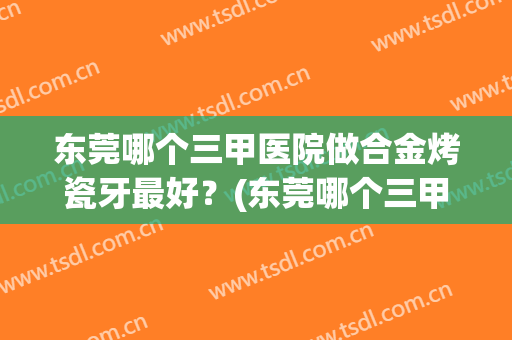 东莞哪个三甲医院做合金烤瓷牙最好？(东莞哪个三甲医院做合金烤瓷牙最好的医生)