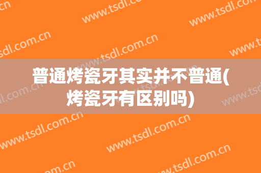 普通烤瓷牙其实并不普通(烤瓷牙有区别吗)