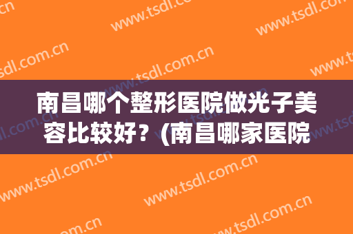 南昌哪个整形医院做光子美容比较好？(南昌哪家医院光子嫩肤做得好)