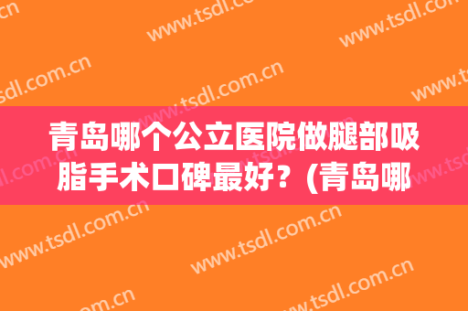 青岛哪个公立医院做腿部吸脂手术口碑最好？(青岛哪个公立医院做腿部吸脂手术口碑最好的)