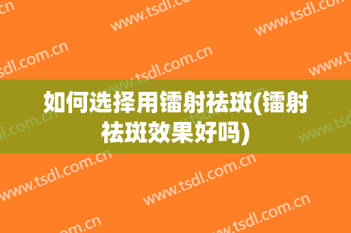 如何选择用镭射祛斑(镭射祛斑效果好吗)