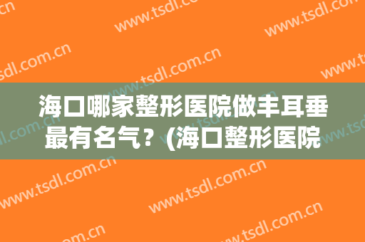 海口哪家整形医院做丰耳垂最有名气？(海口整形医院排名前三的)