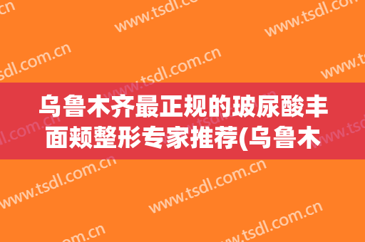 乌鲁木齐最正规的玻尿酸丰面颊整形专家推荐(乌鲁木齐最好的整容整形医院)