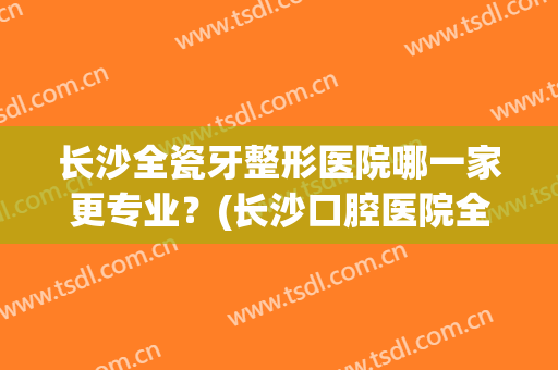 长沙全瓷牙整形医院哪一家更专业？(长沙口腔医院全瓷牙价格)