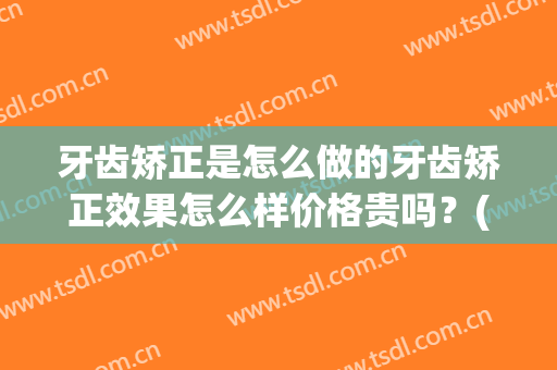 牙齿矫正是怎么做的牙齿矫正效果怎么样价格贵吗？(牙齿矫正效果如何)