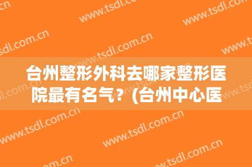 台州整形外科去哪家整形医院最有名气？(台州中心医院整形科怎么样)