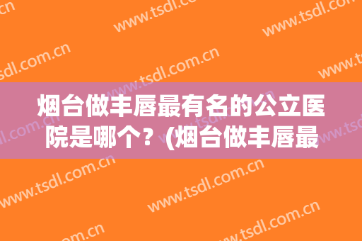 烟台做丰唇最有名的公立医院是哪个？(烟台做丰唇最有名的公立医院是哪个医院)