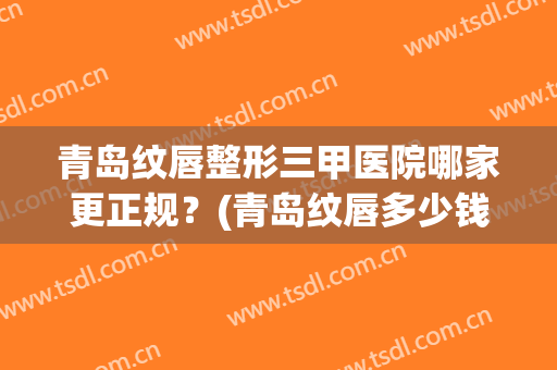 青岛纹唇整形三甲医院哪家更正规？(青岛纹唇多少钱)