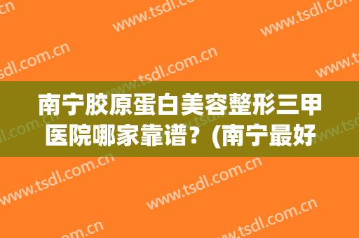 南宁胶原蛋白美容整形三甲医院哪家靠谱？(南宁最好的三甲医院整形)