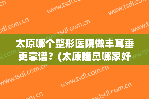 太原哪个整形医院做丰耳垂更靠谱？(太原隆鼻哪家好)